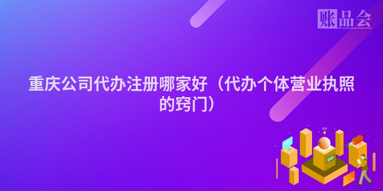 重庆公司代办注册哪家好(代办个体营业执照的窍门)