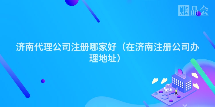 济南代理公司注册哪家好（在济南注册公司办理地址）