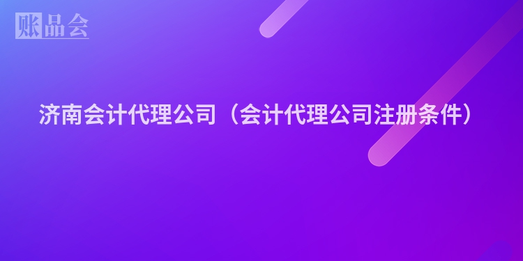 济南会计代理公司（会计代理公司注册条件）