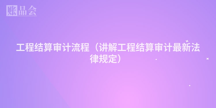 工程结算审计流程（讲解工程结算审计最新法律规定）