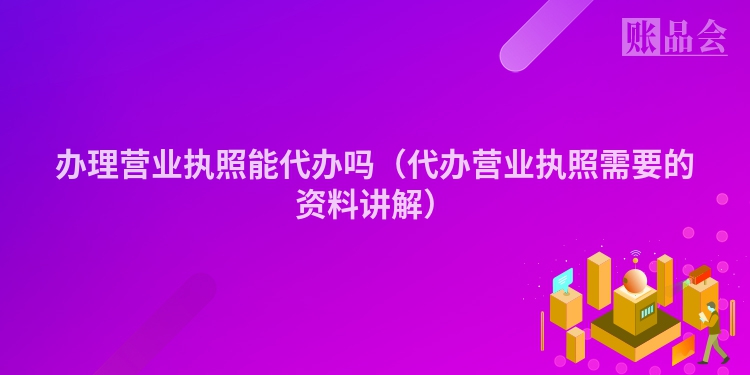 办理营业执照能代办吗（代办营业执照需要的资料讲解）