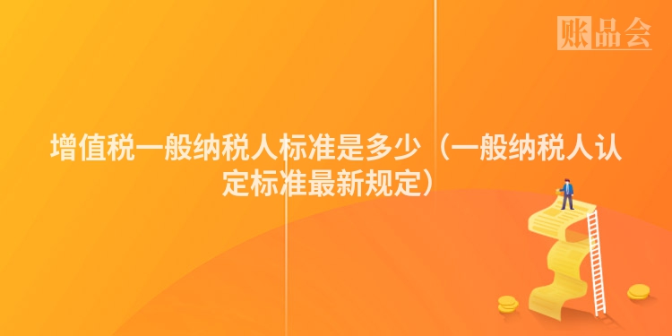 增值税一般纳税人标准是多少（一般纳税人认定标准最新规定）