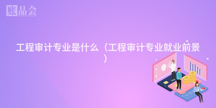 工程审计专业是什么（工程审计专业就业前景）