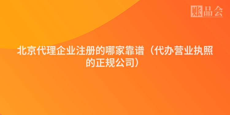 北京代理企业注册的哪家靠谱（代办营业执照的正规公司）