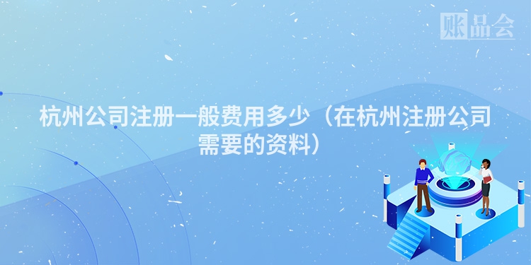 杭州公司注册一般费用多少（在杭州注册公司需要的资料）