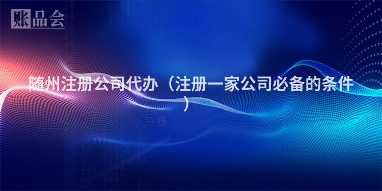 随州注册公司代办（注册一家公司必备的条件）