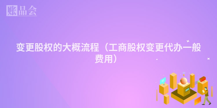 变更股权的大概流程（工商股权变更代办一般费用）