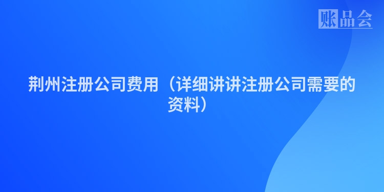 荆州注册公司费用（详细讲讲注册公司需要的资料）