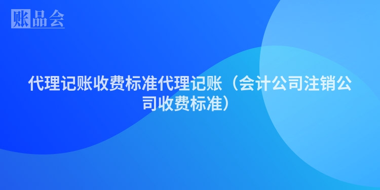 代理记账收费标准代理记账（会计公司注销公司收费标准）