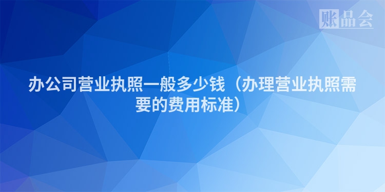 办公司营业执照一般多少钱（办理营业执照需要的费用标准）