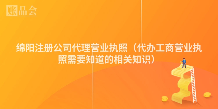 绵阳注册公司代理营业执照（代办工商营业执照需要知道的相关知识）