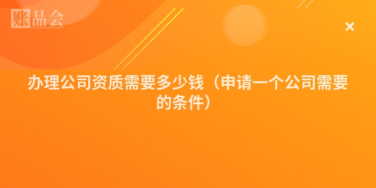 办理公司资质需要多少钱（申请一个公司需要的条件）