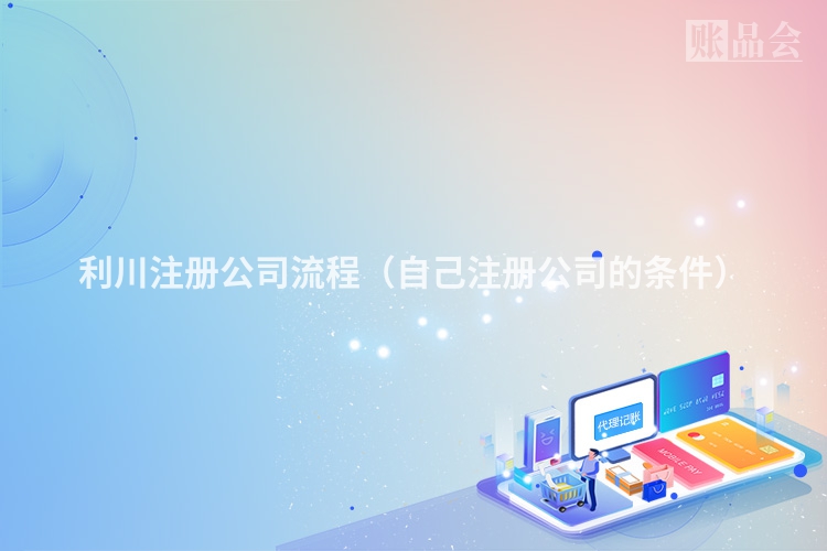 利川注册公司流程（自己注册公司的条件）