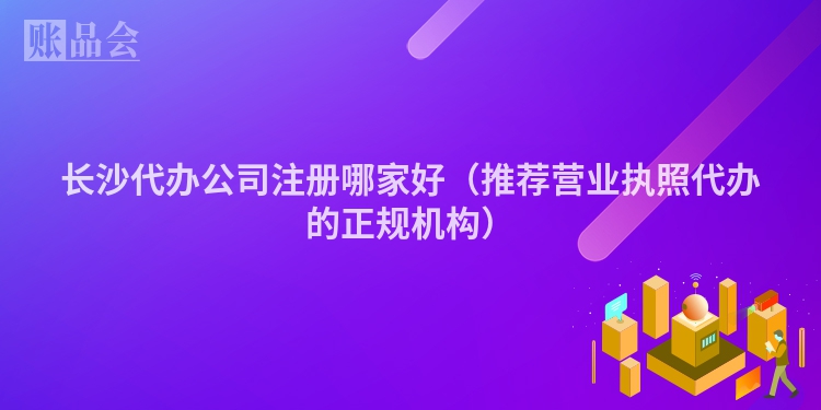 长沙代办公司注册哪家好（推荐营业执照代办的正规机构）