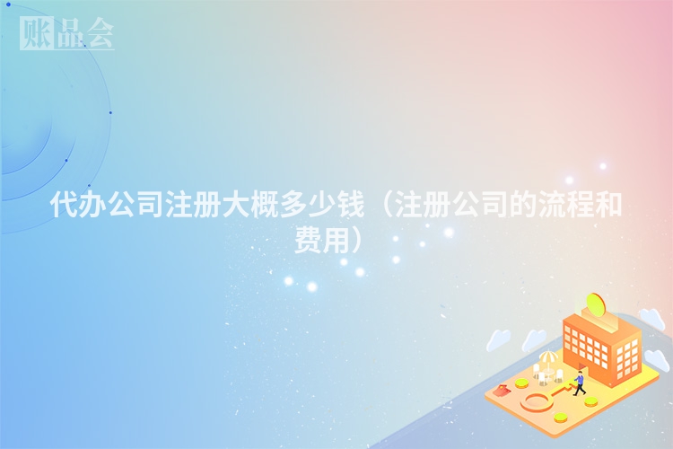 代办公司注册大概多少钱（注册公司的流程和费用）