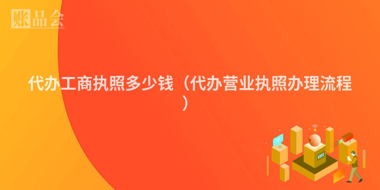 代办工商执照多少钱（代办营业执照办理流程）