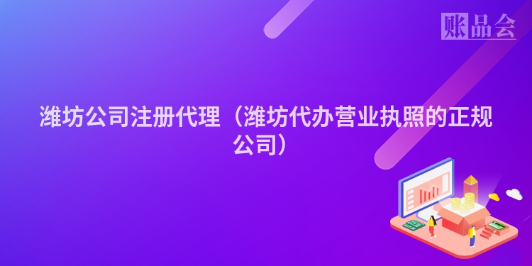 潍坊公司注册代理（潍坊代办营业执照的正规公司）