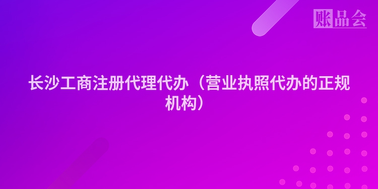 长沙工商注册代理代办（营业执照代办的正规机构）