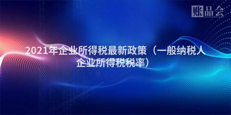 2021年企业所得税最新政策（一般纳税人企业所得税税率）