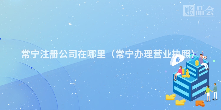 常宁注册公司在哪里（常宁办理营业执照）