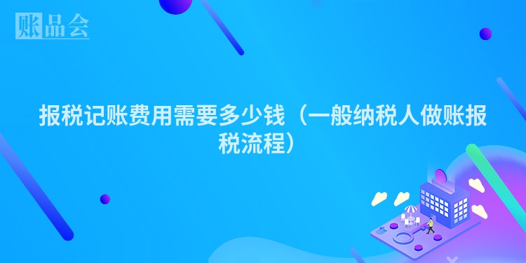 报税记账费用需要多少钱（一般纳税人做账报税流程）