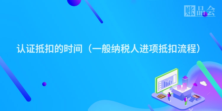 认证抵扣的时间（一般纳税人进项抵扣流程）