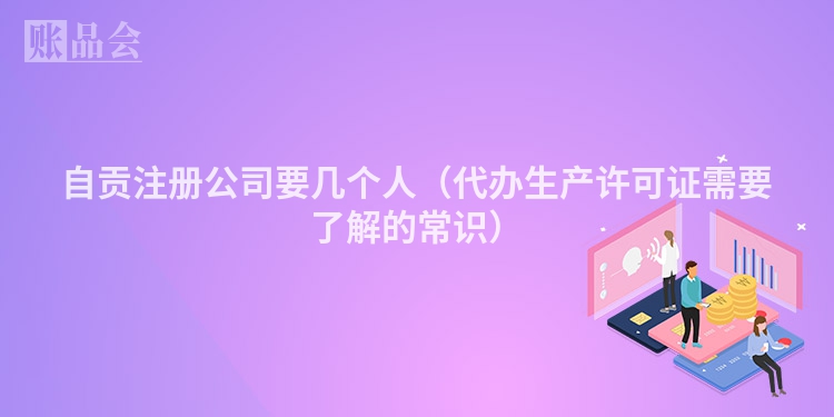 自贡注册公司要几个人（代办生产许可证需要了解的常识）