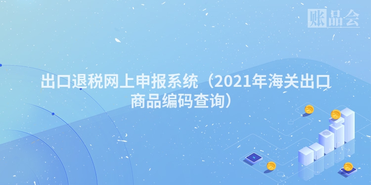 出口退税网上申报系统（2021年海关出口商品编码查询）