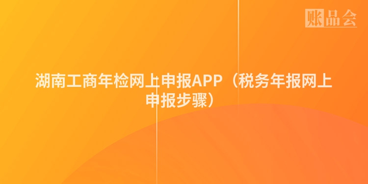 湖南工商年检网上申报APP（税务年报网上申报步骤）