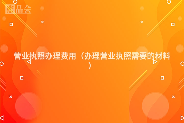 营业执照办理费用（办理营业执照需要的材料）