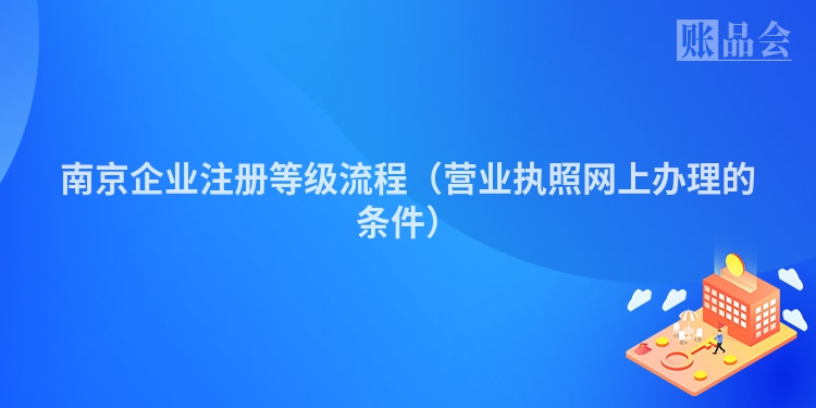 南京企业注册等级流程(营业执照网上办理的条件)