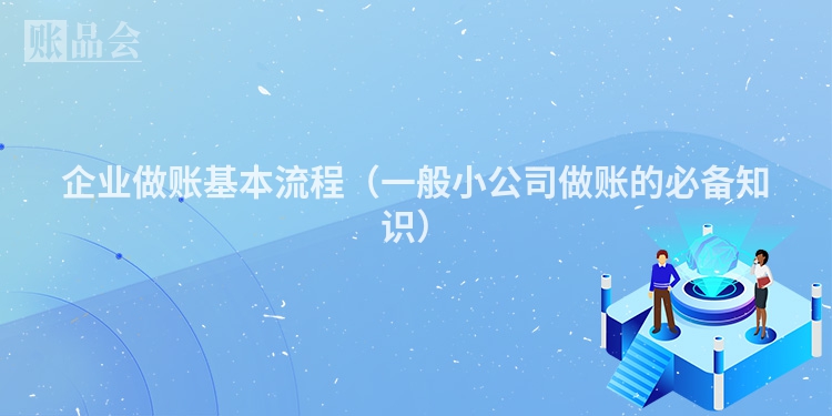 企业做账基本流程（一般小公司做账的必备知识）