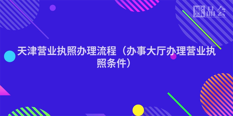 天津营业执照办理流程（办事大厅办理营业执照条件）