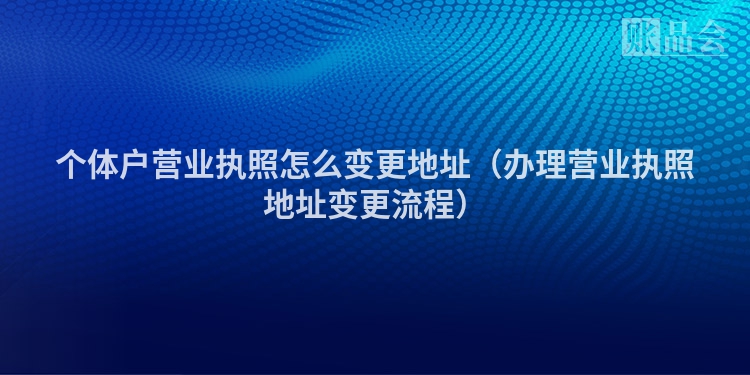 个体户营业执照怎么变更地址（办理营业执照地址变更流程）