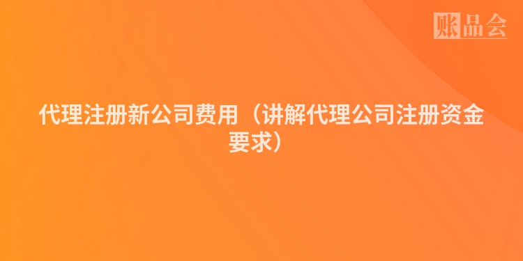 代理注册新公司费用（讲解代理公司注册资金要求）