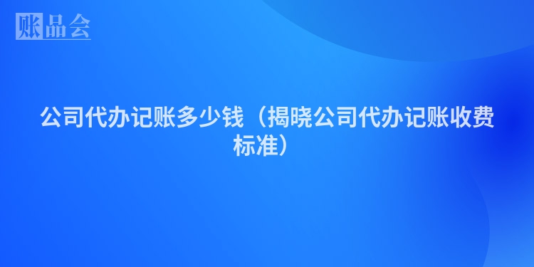 公司代办记账多少钱（揭晓公司代办记账收费标准）