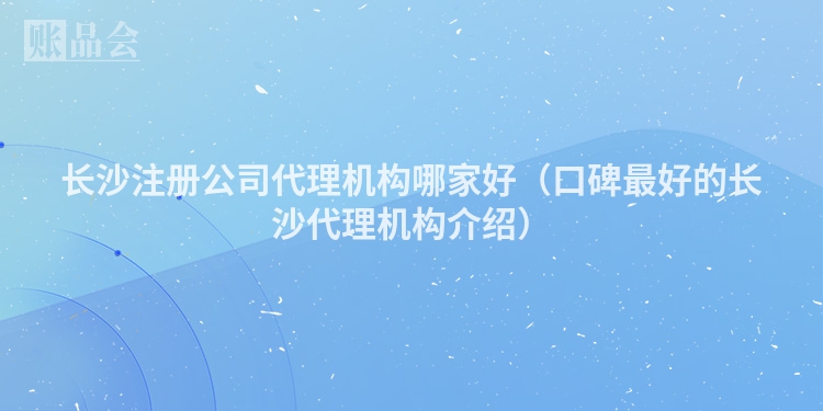 长沙注册公司代理机构哪家好(口碑最好的长沙代理机构介绍)