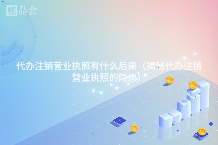 代办注销营业执照有什么后果（揭秘代办注销营业执照的隐患）