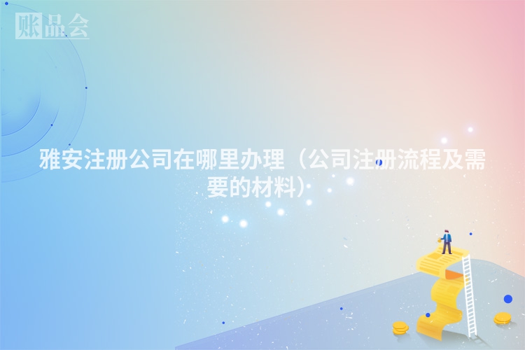 雅安注册公司在哪里办理（公司注册流程及需要的材料）