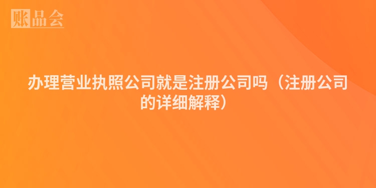 办理营业执照公司就是注册公司吗（注册公司的详细解释）