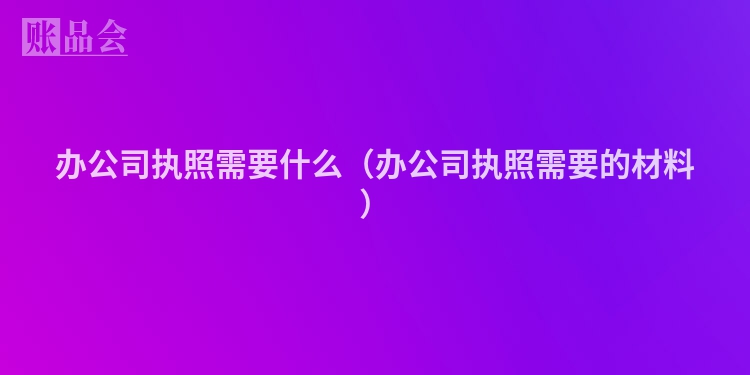 办公司执照需要什么（办公司执照需要的材料）