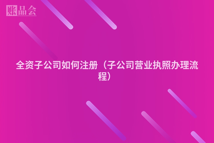 全资子公司如何注册（子公司营业执照办理流程）