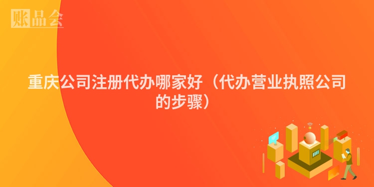 重庆公司注册代办哪家好（代办营业执照公司的步骤）