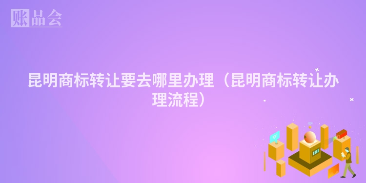 昆明商标转让要去哪里办理（昆明商标转让办理流程）