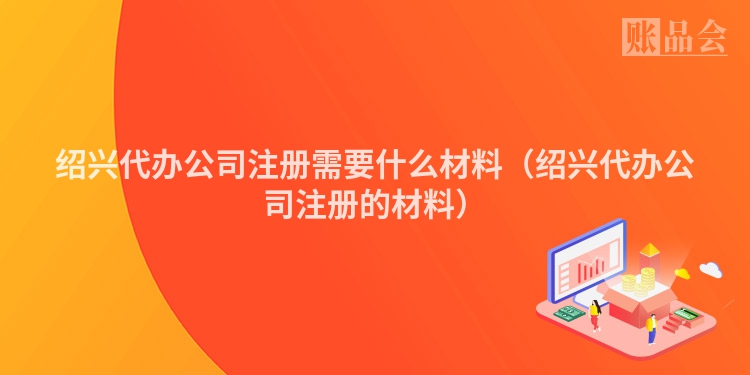 绍兴代办公司注册需要什么材料（绍兴代办公司注册的材料）