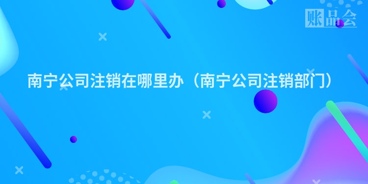 南宁公司注销在哪里办（南宁公司注销部门）