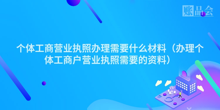 个体工商营业执照办理需要什么材料（办理个体工商户营业执照需要的资料）