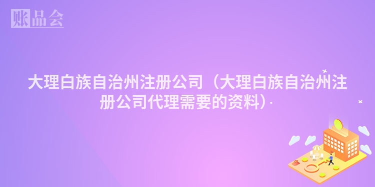 大理白族自治州注册公司(大理白族自治州注册公司代理需要的资料)