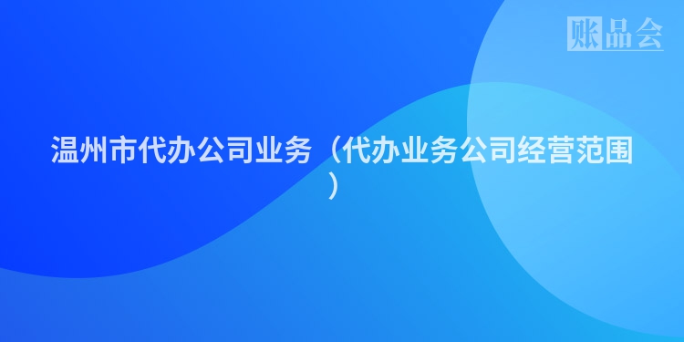 温州市代办公司业务（代办业务公司经营范围）