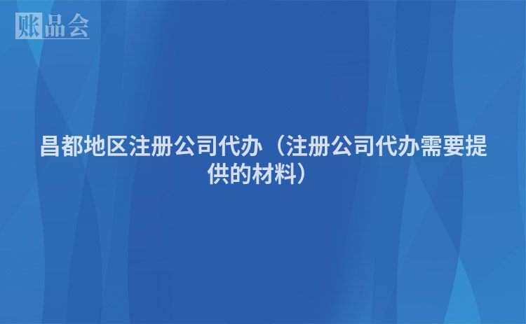 昌都地区注册公司代办（注册公司代办需要提供的材料）